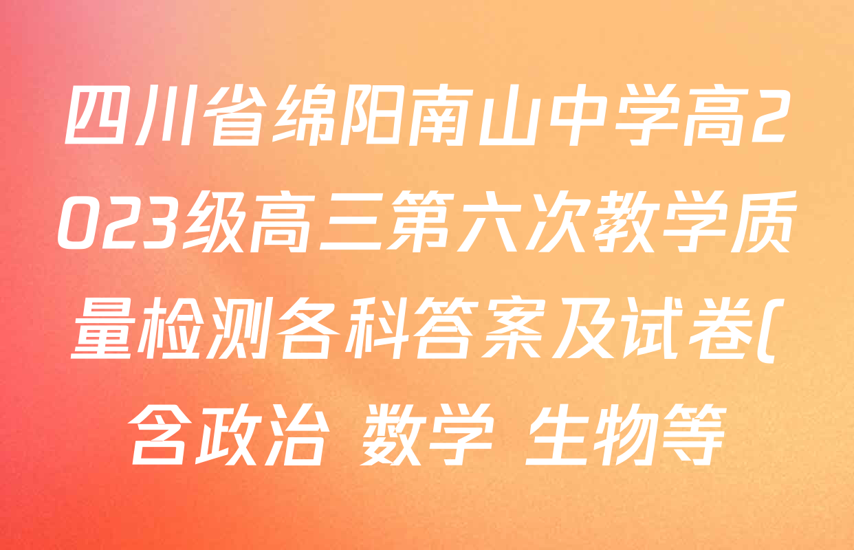 四川省绵阳南山中学高2023级高三第六次教学质量检测各科答案及试卷(含政治 数学 生物等) 四川省绵阳南山中学高2023级高三第六次教学质量检测各科答案及试卷(含政治 数学 生物等)
